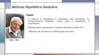 Popper:
• A ciência é hipotética e provisória, não episteme, ou
conhecimento definitivo, como quer o empirismo, o
indutivismo;
• Propõe para a pesquisa o método hipotético-dedutivo
• “Método de tentativas e eliminação de erros”
Método Hipotético-Dedutivo
1902 - 1994
 