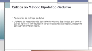 • As mesmas do método dedutivo
• O critério de falseabilidade concentra a maioria das críticas, por afirmar
que as hipóteses jamais podem ser consideradas verdadeiras, apesar de
conclusivamente falseadas.
Críticas ao Método Hipotético-Dedutivo
 