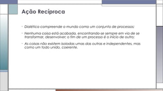 • Dialética compreende o mundo como um conjunto de processos;
• Nenhuma coisa está acabada, encontrando-se sempre em via de se
transformar, desenvolver; o fim de um processo é o início de outro;
• As coisas não existem isoladas umas das outras e independentes, mas
como um todo unido, coerente.
Ação Recíproca
 