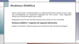 • Todo movimento, transformação ou desenvolvimento opera-se por meio
de contradições ou mediante negação de uma coisa – essa negação
refere-se à transformação das coisas.
• Negação é ponto de transformação das coisas em seu contrário
• Mudança dialética = negação da negação (afirmação)
• Nada é imutável, nada escapa ao movimento de mudança (Engels)
Mudança Dialética
 