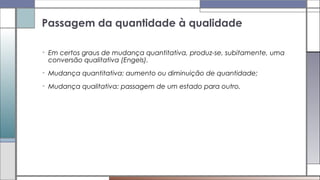 • Em certos graus de mudança quantitativa, produz-se, subitamente, uma
conversão qualitativa (Engels).
• Mudança quantitativa: aumento ou diminuição de quantidade;
• Mudança qualitativa: passagem de um estado para outro.
Passagem da quantidade à qualidade
 
