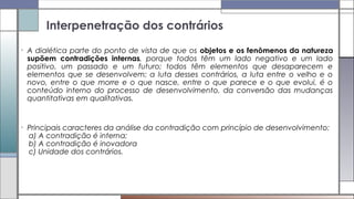 • A dialética parte do ponto de vista de que os objetos e os fenômenos da natureza
supõem contradições internas, porque todos têm um lado negativo e um lado
positivo, um passado e um futuro; todos têm elementos que desaparecem e
elementos que se desenvolvem; a luta desses contrários, a luta entre o velho e o
novo, entre o que morre e o que nasce, entre o que parece e o que evolui, é o
conteúdo interno do processo de desenvolvimento, da conversão das mudanças
quantitativas em qualitativas.
• Principais caracteres da análise da contradição com princípio de desenvolvimento:
a) A contradição é interna;
b) A contradição é inovadora
c) Unidade dos contrários.
Interpenetração dos contrários
 