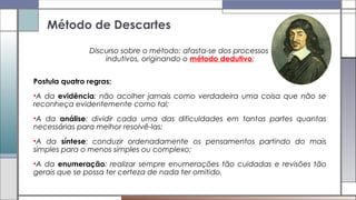 Discurso sobre o método: afasta-se dos processos
indutivos, originando o método dedutivo;
Postula quatro regras:
•A da evidência: não acolher jamais como verdadeira uma coisa que não se
reconheça evidentemente como tal;
•A da análise: dividir cada uma das dificuldades em tantas partes quantas
necessárias para melhor resolvê-las;
•A da síntese: conduzir ordenadamente os pensamentos partindo do mais
simples para o menos simples ou complexo;
•A da enumeração: realizar sempre enumerações tão cuidadas e revisões tão
gerais que se possa ter certeza de nada ter omitido.
Método de Descartes
 