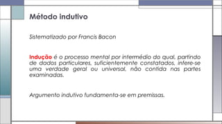 Sistematizado por Francis Bacon
Indução é o processo mental por intermédio do qual, partindo
de dados particulares, suficientemente constatados, infere-se
uma verdade geral ou universal, não contida nas partes
examinadas.
Argumento indutivo fundamenta-se em premissas.
Método indutivo
 