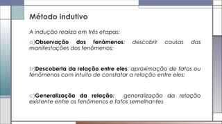 A indução realiza em três etapas:
a)Observação dos fenômenos: descobrir causas das
manifestações dos fenômenos;
b)Descoberta da relação entre eles: aproximação de fatos ou
fenômenos com intuito de constatar a relação entre eles;
c)Generalização da relação: generalização da relação
existente entre os fenômenos e fatos semelhantes
Método indutivo
 