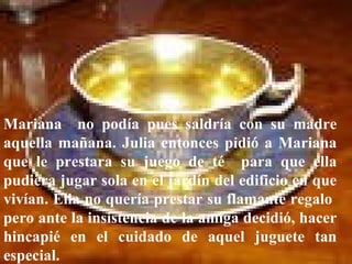 Mariana  no podía pues saldría con su madre aquella mañana. Julia entonces pidió a Mariana que le prestara su juego de té  para que ella pudiera jugar sola en el jardín del edificio en que vivían. Ella no quería prestar su flamante regalo  pero ante la insistencia de la amiga decidió, hacer hincapié en el cuidado de aquel juguete tan especial.   