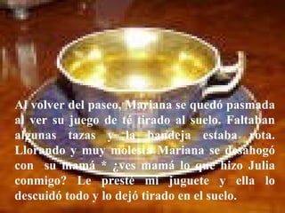 Al volver del paseo, Mariana se quedó pasmada al ver su juego de té tirado al suelo. Faltaban algunas tazas y la bandeja estaba rota. Llorando y muy molesta Mariana se desahogó con  su mamá * ¿ves mamá lo que hizo Julia conmigo? Le presté mi juguete y ella lo descuidó todo y lo dejó tirado en el suelo. 
