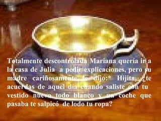 Totalmente descontrolada Mariana quería ir a la casa de Julia  a pedir explicaciones, pero su madre cariñosamente le dijo:* Hijita, ¿te acuerdas de aquel día cuando saliste con tu  vestido nuevo todo blanco y un coche que pasaba te salpicó  de lodo tu ropa?  