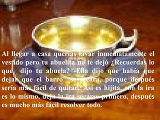 Al llegar a casa querías lavar inmediatamente el vestido pero tu abuelita no te dejó ¿Recuerdas lo que  dijo tu abuela? -Ella dijo que había que dejar que el barro  se secara, porque después sería más fácil de quitar.*Así es hijita, con la ira es lo mismo, deja la ira secarse primero, después es mucho más fácil resolver todo. 