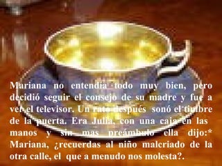 Mariana no entendía todo muy bien, pero decidió seguir el consejo de su madre y fue a ver el televisor. Un rato después  sonó el timbre de la puerta. Era Julia, con una caja en las  manos y sin mas preámbulo ella dijo:* Mariana, ¿recuerdas al niño malcriado de la otra calle, el  que a menudo nos molesta?.  