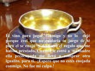 Él vino para jugar conmigo y no lo  dejé porque creí que no cuidaría tu juego de té pero el se enojó  y destruyó el regalo que me habías prestado. Cuando le conté a  mi madre ella preocupada me llevó a comprar otro igualito, para ti.  ¡Espero que no estés enojada conmigo. No fue mi culpa.!  