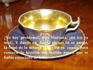 ¡No hay problema!, dijo Mariana, ¡mi ira ya secó!. Y dando un  fuerte abrazo en su amiga, la tomó de la mano y la llevó a su  cuarto para contarle la historia del vestido nuevo que se había ensuciado de lodo.  