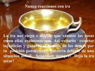 La ira nos ciega e impide que veamos las cosas como ellas realmente son. Así evitarás  cometer injusticias y ganarás el respeto de los demás por tu  posición ponderada y correcta delante de una situación difícil.  Acuérdate siempre:  Deja la ira secar!   Nunca reacciones con ira 