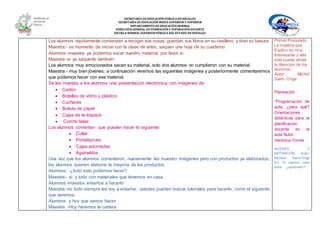SECRETARÍA DEEDUCACIÓNPÚBLICA DEHIDALGO
SECRETARÌA DEEDUCACIÒNMEDIA SUPERIOR Y SUPERIOR
DEPARTAMENTO DEEDUCACIÒNNORMAL
DIRECCIÓNGENERAL DEFORMACIÓNY SUPERACIÓNDOCENTE
ESCUELA NORMAL SUPERIOR PÚBLICA DEL ESTADO DEHIDALGO
Los alumnos rápidamente comienzan a recoger sus cosas, guardan sus libros en su casillero, y tiran su basura.
Maestra:- es momento de iniciar con la clase de artes, saquen una hoja de su cuaderno
Alumnos:-maestra ya podemos sacar nuestro material, por favor sí
Maestra:-si ya sáquenlo también
Los alumnos muy emocionados sacan su material, solo dos alumnos no cumplieron con su material.
Maestra:- muy bien jóvenes, a continuación veremos las siguientes imágenes y posteriormente comentaremos
que podemos hacer con ese material.
Se les muestra a los alumnos una presentación electrónica con imágenes de:
 Cartón
 Botellas de vidrio y plástico
 Cucharas
 Bolsas de papel
 Cajas de te-trapack
 Corcho latas
Los alumnos comentan que pueden hacer lo siguiente:
 Collar
 Portalápices
 Cajas adornadas
 Aguinaldos
Una vez que los alumnos comentaron, nuevamente les muestro imágenes pero con productos ya elaborados,
los alumnos quieren elaborar la mayoría de los productos.
Alumnos: -¿todo esto podemos hacer?
Maestra:- si, y todo con materiales que tenemos en casa
Alumnos:-maestra enseños a hacerlo
Maestra:-no todo siempre les voy a enseñar, ustedes pueden buscar tutoriales para hacerlo, como el siguiente
que veremos.
Alumnos: y hoy que vamos hacer
Maestra: -Hoy haremos la cartera
Primer Postulado:
La materia que
Explico es muy
Interesante y ella
sola puede atraer
la Atención de los
alumnos.
Autor: Michel
Saint- Onge
Planeación
“Programación de
aula, ¿para qué?
Orientaciones
didácticas para la
planificación
docente en el
aula”Autor:
Verónica Torres
INTERÉS Y
MOTIVACIÓN Autor:
Michael Saint-Onge
En: Yo explico, pero
ellos… ¿aprenden?
 