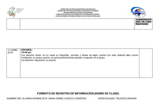 SECRETARÍA DEEDUCACIÓNPÚBLICA DEHIDALGO
SECRETARÌA DEEDUCACIÒNMEDIA SUPERIOR Y SUPERIOR
DEPARTAMENTO DEEDUCACIÒNNORMAL
DIRECCIÓNGENERAL DEFORMACIÓNY SUPERACIÓNDOCENTE
ESCUELA NORMAL SUPERIOR PÚBLICA DEL ESTADO DEHIDALGO
La geometría en el
salón de clase:
Régine Douady .
11-JUNIO-
2015.
ESPAÑOL:
10:00 am:
Los alumnos tienen en su mesa su fotografía, recortes y frases de algún poema con este material ellos mismo
construirán su propio poema, el cual posrerioromente pasaran a exponer en el grupo.
Los alumnos expusieron su poema
FORMATO DE REGISTRO DE INFORMACIÓN (DIARIO DE CLASE)
NOMBRE DEL ALUMNO NORMALISTA: DIANA ISABEL HUESCA CISNEROS ESPECIALIDAD: TELESECUNDARIA
 
