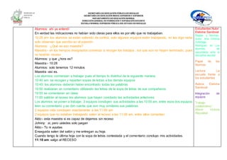 SECRETARÍA DEEDUCACIÓNPÚBLICA DEHIDALGO
SECRETARÌA DEEDUCACIÒNMEDIA SUPERIOR Y SUPERIOR
DEPARTAMENTO DEEDUCACIÒNNORMAL
DIRECCIÓNGENERAL DEFORMACIÓNY SUPERACIÓNDOCENTE
ESCUELA NORMAL SUPERIOR PÚBLICA DEL ESTADO DEHIDALGO
Alumnos: ahí ya entendí
En verdad las indicaciones no habían sido claras para ellos es por ello que no trabajaban.
10:28 am: los alumnos se están saliendo de control, solo algunos equipos están trabajando, no les digo nada
solo observan que escribo en el pizarrón:
Alumnos: -¿Qué es eso maestra?
Maestra:- en los tiempos designados comienzo a recoger los trabajos , los que aún no hayan terminado, pues
no tendrán receso
Alumnos: y que ¿hora es?
Maestra:- 10:28
Alumnos: solo tenemos 12 minutos
Maestra -así es.
Los alumnos comienzan a trabajar pues el tiempo lo distribuí de la siguiente manera:
10:40 am: se recogen y reparten sopas de letras a los demás equipos
10:45: los alumnos deberán haber encontrado todas las palabras
10:50 realizaran un comentario utilizando las letras de la sopa de letras de sus compañeros
10:55 se comentaran en clase
11:00 saldrán al receso los alumnos que hayan concluido las actividades anteriores
Los alumnos se ponen a trabajar, 3 equipos concluyen sus actividades a las 10:55 am, entre esos dos equipos
leen su comentario y se dan cuenta que son muy similares sus palabras.
2 equipos más concluyen exactamente a las 11:00 am
2 equipos que no estaban trabajando salen al receso a las 11:08 am, entre ellos comentan:
Aldo:- esta maestra si es capaz de dejarnos sin receso
Johnny: .si, pero ustedes solo juegan
Aldo:- Tú ni ayudas
Enseguida salen del salón y me entregan su hoja.
Cuando tengo la última hoja con la sopa de letras contestada y el comentario concluyo mis actividades.
11:10 am: salgo al RECESO
Estudiantes”Autor:
Etelvina Sandoval
Reglas y Normas.
Autor: Ana Cristina
Zuibillaga
Rodríguez en Los
alumnos de
secundaria ante la
disciplina escolar
Papel de las
Normas
Lectura: La
escuela frente a
los estudiantes
Autora: Etelvina
Sandoval
Integración de
equipos
Trabajo
colaborativo:“
María Victoria
Reyzábal
 