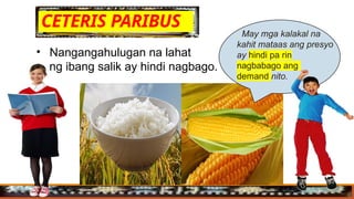 CETERIS PARIBUS
• Nangangahulugan na lahat
ng ibang salik ay hindi nagbago.
. May mga kalakal na
kahit mataas ang presyo
ay hindi pa rin
nagbabago ang
demand nito.
 