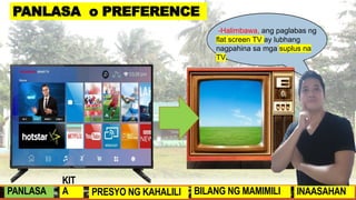 -Halimbawa, ang paglabas ng
SmartPhone ay lubhang nagpababa
sa demand para sa mga Keypad
Phone.
-Halimbawa, ang paglabas ng
flat screen TV ay lubhang
nagpahina sa mga suplus na
TV.
.
PANLASA o PREFERENCE
PANLASA
KIT
A PRESYO NG KAHALILI BILANG NG MAMIMILI INAASAHAN
 