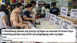 3. Nabalitaang tataaas ang presyo ng bigas sa susunod na buwan kaya
maraming pamilya ang bumili ng karagdagang sako ng bigas.
Salik: _________________
Paliwanag: ___________________
 