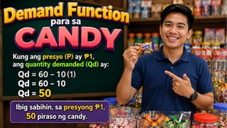 GRAPIKO
KAHULUGAN MATEMATIKO
TALAAN
Demand Function para sa CANDY
Ipagpalagay na ang demand function para sa isang
candy ay: Qd=60−10P
• Kung ang presyo (P) ay 1, ang quantity demanded
₱
(Qd) ay:
• Qd= 60−10(1)
• Qd= 60−10
• Qd= 50
• Ibig sabihin, sa presyong 1,
₱
50 piraso ng candy.
Price (P)
Quantity
Demand
(QD)
1 50
 