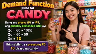 GRAPIKO
KAHULUGAN MATEMATIKO
TALAAN
Demand Function para sa CANDY
Ipagpalagay na ang demand function para sa isang
candy ay: Qd=60−10P
• Kung ang presyo (P) ay 5, ang quantity demanded
₱
(Qd) ay:
• Qd= 60−10(5)
• Qd= 60−50
• Qd=10
• Ibig sabihin, sa presyong 5,
₱
10 piraso ng candy.
Price (P)
Quantity
Demand
(QD)
5 10
 
