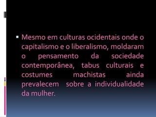  Mesmo em culturas ocidentais onde o
 capitalismo e o liberalismo, moldaram
 o    pensamento        da    sociedade
 contemporânea, tabus culturais e
 costumes         machistas        ainda
 prevalecem sobre a individualidade
 da mulher.
 