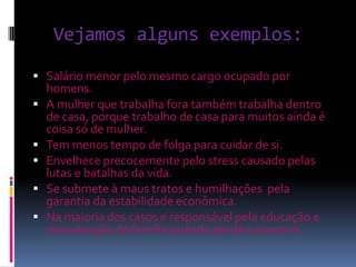 Vejamos alguns exemplos:

 Salário menor pelo mesmo cargo ocupado por
    homens.
   A mulher que trabalha fora também trabalha dentro
    de casa, porque trabalho de casa para muitos ainda é
    coisa só de mulher.
   Tem menos tempo de folga para cuidar de si.
   Envelhece precocemente pelo stress causado pelas
    lutas e batalhas da vida.
   Se submete à maus tratos e humilhações pela
    garantia da estabilidade econômica.
   Na maioria dos casos e responsável pela educação e
    manutenção da família quando perde o parceiro.
 