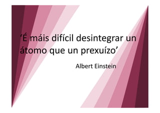 ‘É máis difícil desintegrar un
átomo que un prexuízo’
              Albert Einstein
 