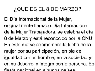 ¿QUE ES EL 8 DE MARZO?
El Día Internacional de la Mujer,
originalmente llamado Día Internacional
de la Mujer Trabajadora, se celebra el día
8 de Marzo y está reconocido por la ONU.
En este día se conmemora la lucha de la
mujer por su participación, en pie de
igualdad con el hombre, en la sociedad y
en su desarrollo integro como persona. Es
 