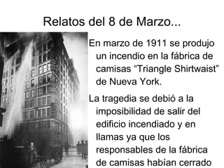 Relatos del 8 de Marzo...
        En marzo de 1911 se produjo
         un incendio en la fábrica de
         camisas “Triangle Shirtwaist”
         de Nueva York.
        La tragedia se debió a la
         imposibilidad de salir del
         edificio incendiado y en
         llamas ya que los
         responsables de la fábrica
         de camisas habían cerrado
 