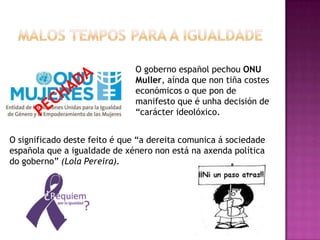 O goberno español pechou ONU
                               Muller, aínda que non tiña costes
                               económicos o que pon de
                               manifesto que é unha decisión de
                               “carácter ideolóxico.


O significado deste feito é que “a dereita comunica á sociedade
española que a igualdade de xénero non está na axenda política
do goberno” (Lola Pereira).
 