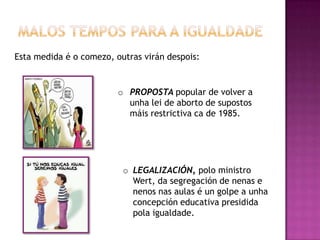 Esta medida é o comezo, outras virán despois:


                         o PROPOSTA popular de volver a
                           unha lei de aborto de supostos
                           máis restrictiva ca de 1985.




                          o LEGALIZACIÓN, polo ministro
                            Wert, da segregación de nenas e
                            nenos nas aulas é un golpe a unha
                            concepción educativa presidida
                            pola igualdade.
 