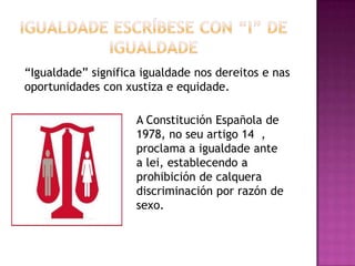 “Igualdade” significa igualdade nos dereitos e nas
oportunidades con xustiza e equidade.

                     A Constitución Española de
                     1978, no seu artigo 14 ,
                     proclama a igualdade ante
                     a lei, establecendo a
                     prohibición de calquera
                     discriminación por razón de
                     sexo.
 