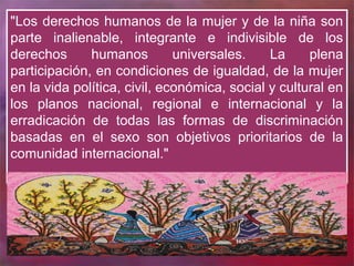 "Los derechos humanos de la mujer y de la niña son
parte inalienable, integrante e indivisible de los
derechos      humanos         universales.    La     plena
participación, en condiciones de igualdad, de la mujer
en la vida política, civil, económica, social y cultural en
los planos nacional, regional e internacional y la
erradicación de todas las formas de discriminación
basadas en el sexo son objetivos prioritarios de la
comunidad internacional."
 