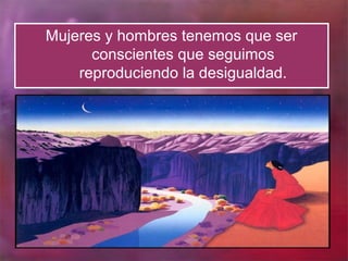 Mujeres y hombres tenemos que ser
      conscientes que seguimos
    reproduciendo la desigualdad.
 