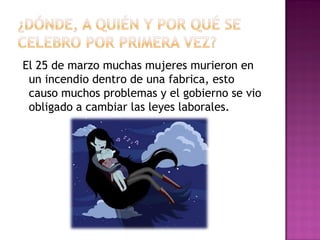 El 25 de marzo muchas mujeres murieron en
 un incendio dentro de una fabrica, esto
 causo muchos problemas y el gobierno se vio
 obligado a cambiar las leyes laborales.
 
