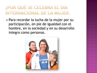  Pararecordar la lucha de la mujer por su
 participación, en pie de igualdad con el
 hombre, en la sociedad y en su desarrollo
 integro como personas.
 