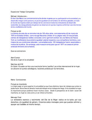 Espacio de Trabajo Compartido:
Michael: Introduccion.-
El día 8 de Marzo se conmemora la lucha de las mujeres por su participación en la sociedad y su
desarrollo íntegro como persona, en pie de igualdad con el hombre. En términos globales, en todo
el mundo las mujeres están por debajo de los varones en todos los indicadores de desarrollo
sostenible, las desigualdades de género se observan en que las mujeres conforman casi dos tercios
de los analfabetos del mundo.
Porque se dió
La historia de este día se remonta más de 100 años atrás, concretamente el 8 de marzo de
1875 en Estados Unidos, como recoge Naciones Unidas en su página web. En esa jornada,
cientos de trabajadoras textiles conocidas como ‘garment workers’ de una fábrica de Nueva
York se manifestaron buscando la igualdad salarial respecto a sus compañeros hombres y una
mejora de sus condiciones laborales. Lamentablemente, 120 trabajadoras fueron asesinadas a
manos de la policía. Sin embargo, esta masacre sirvió para que en 1877 se crease el primer
sindicato femenino de la historia.
Que se conmemora
Alan:Cuerpo
Dia de la mujer en la actualidad
Marchas del 8 M
En Quito / Ecuador se hizo una marcha de forma “pacífica” por el dia internacional de la mujer,
se ubicaron en puntos estratégicos, haciendo protesta por los femicidios,
Maria: Conclusiones
Porqué es importante
La mujer juega un gran papel en la actualidad ya que hace distintos tipos de trabajos que antes no
podía hacer. Ahora tiene el derecho hasta detrabajar en los trabajosde riesgo. En la sociedad la mujer
es importante porque podemos hacer muchas cosas. Desde la perspectiva de la visión social del
machismo, la mujer es vista como un ser inferior al hombre.
Mensaje Final
La verdadera esencia y nacimiento del Día de la Mujer radica en la lucha por sus
derechos y la igualdad de género. Creamos estos mensajes para que puedas admirar y
apoyar sus batallas al mismo tiempo.
 