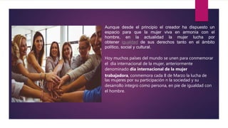 Aunque desde el principio el creador ha dispuesto un
espacio para que la mujer viva en armonía con el
hombre, en la actualidad la mujer lucha por
obtener igualdad de sus derechos tanto en el ámbito
político, social y cultural.
Hoy muchos países del mundo se unen para conmemorar
el día internacional de la mujer, anteriormente
denominado día internacional de la mujer
trabajadora, conmemora cada 8 de Marzo la lucha de
las mujeres por su participación n la sociedad y su
desarrollo íntegro como persona, en pie de igualdad con
el hombre.
 