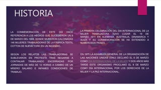 HISTORIA
LA CONMEMORACIÓN DE ESTE DÍA HACE
REFERENCIA A LOS HECHOS QUE SUCEDIERON UN 8
DE MARZO DEL 1908, DONDE MURIERON CALCINADAS
146 MUJERES TRABAJADORAS DE LA FÁBRICA TEXTIL
COTTON DE NUEVA YORK EN UN INCENDIO.
SEGÚN LOS RELATOS LAS TRABAJADORAS SE
SUBLEVARON EN PROTESTA TRAS NEGARSE A
CONTINUAR TRABAJANDO ENCERRADAS POR
JORNADAS DE MÁS DE 12 HORAS A CAMBIO DE UN
MÍSERO SALARIO E INFAMES CONDICIONES DE
TRABAJO.
LA PRIMERA CELEBRACIÓN DEL DIA INTERNACIONAL DE LA
MUJER TRABAJADORA TUVO LUGAR EL 19 DE
MARZO 1911 EN ALEMANIA, AUSTRALIA, DINAMARCA Y
SUIZA Y SU CONMEMORACIÓN SE HA EXTENDIDO A
NUMEROSOS PAÍSES.
EN 1975 LA ASAMBLEA GENERAL DE LA ORGANIZACIÓN DE
LAS NACIONES UNIDAS (ONU) DECLARÓ EL 8 DE MARZO
COMO DÍA INTERNACIONAL DE LA MUJER Y DOS AÑOS MÁS
TARDE ESTE ORGANISMO PROCLAMÓ EL 8 DE MARZO
COMO DÍA INTERNACIONAL POR LOS DERECHOS DE LA
MUJER Y LA PAZ INTERNACIONAL.
 
