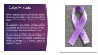 El lazo morado tiene su origen a principios del siglo XX,
ya que fue el color elegido por las sufragistas inglesas
junto al blanco y al verde en 1908 para reivindicar sus
acciones. El color estaba inspirado en la nobleza
inglesa.
El movimiento de mujeres inglesas reclamó
insistentemente el reconocimiento al sufragio femenino
con acciones de protesta que fueron en aumento.
Finalmente, el derecho a voto fue reconocido en 1917,
aunque solo para las mujeres mayores de 30 años.
No sería hasta la década de los 60, con la segunda ola
feminista, cuando las mujeres socialistas lo volvieran a
adoptar como símbolo para reclamar la igualdad entre
mujeres y hombres. Las sufragistas norteamericanas
también lo adoptaron y lo portaron durante la
manifestación de 1978 a favor de la Enmienda por la
Igualdad de Derechos.
Color Morado
 