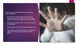 A nivel mundial, los datos difundidos por las Naciones
Unidas señalan que:
 Cerca del 60 % de las mujeres de todo el mundo
trabaja en la economía informal, gana menos, ahorra
menos y corre un mayor riesgo de caer en la pobreza.
 Las mujeres perciben un 23% menos que los hombres
a nivel mundial.
 Ocupan apenas el 24% de los escaños parlamentarios.
 1 de 3 mujeres ha sufrido violencia física o sexual y 200
millones de niñas-mujeres han sufrido mutilación
genital.
 