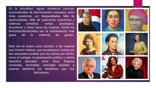 En la actualidad, siguen existiendo patrones
socioculturales de discriminación marcados, entre
otras cuestiones, por desigualdades, falta de
oportunidades, falta de autonomía económica y
violencia simbólica, verbal, psicológica,
económica y física hacia las mujeres, donde los
femicidios/feminicidios son la manifestación más
grave de la violencia de género.
Este día es bueno para recordar a las mujeres
que hicieron historia, que encabezaron luchas por
las conquistas sociales que hoy damos por hecho,
como el sufragio, la participación política y ciertos
derechos laborales, entre otros. Mujeres
corrientes, feministas, activistas sociales a
quienes debemos los beneficios que hoy
disfrutamos.
 