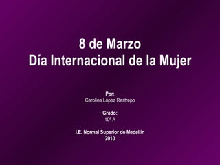 8 de Marzo Día Internacional de la Mujer Por: Carolina López Restrepo Grado: 10º A I.E. Normal Superior de Medellín 2010 