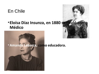 En Chile
•Eloísa Díaz Insunza, en 1880 se tituló como
Médico
•Amanda Labarca, como educadora.
 