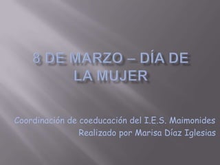8 de Marzo – Día de la mujer Coordinación de coeducación del I.E.S. Maimonides 	        Realizado por Marisa Díaz Iglesias 