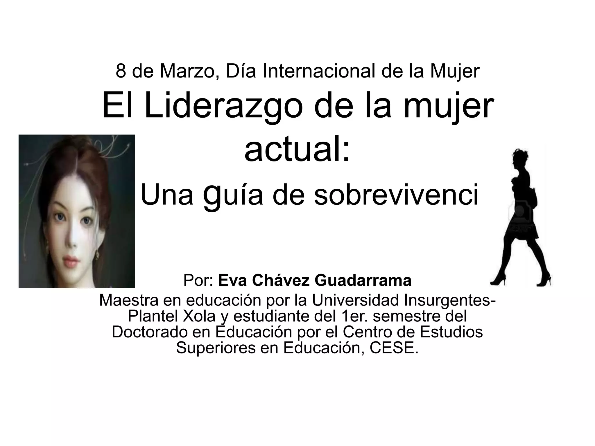 8 de Marzo, Día Internacional de la Mujer
El Liderazgo de la mujer
actual:
Una guía de sobrevivencia
Por: Eva Chávez Guadarrama
Maestra en educación por la Universidad Insurgentes-
Plantel Xola y estudiante del 1er. semestre del
Doctorado en Educación por el Centro de Estudios
Superiores en Educación, CESE.
 