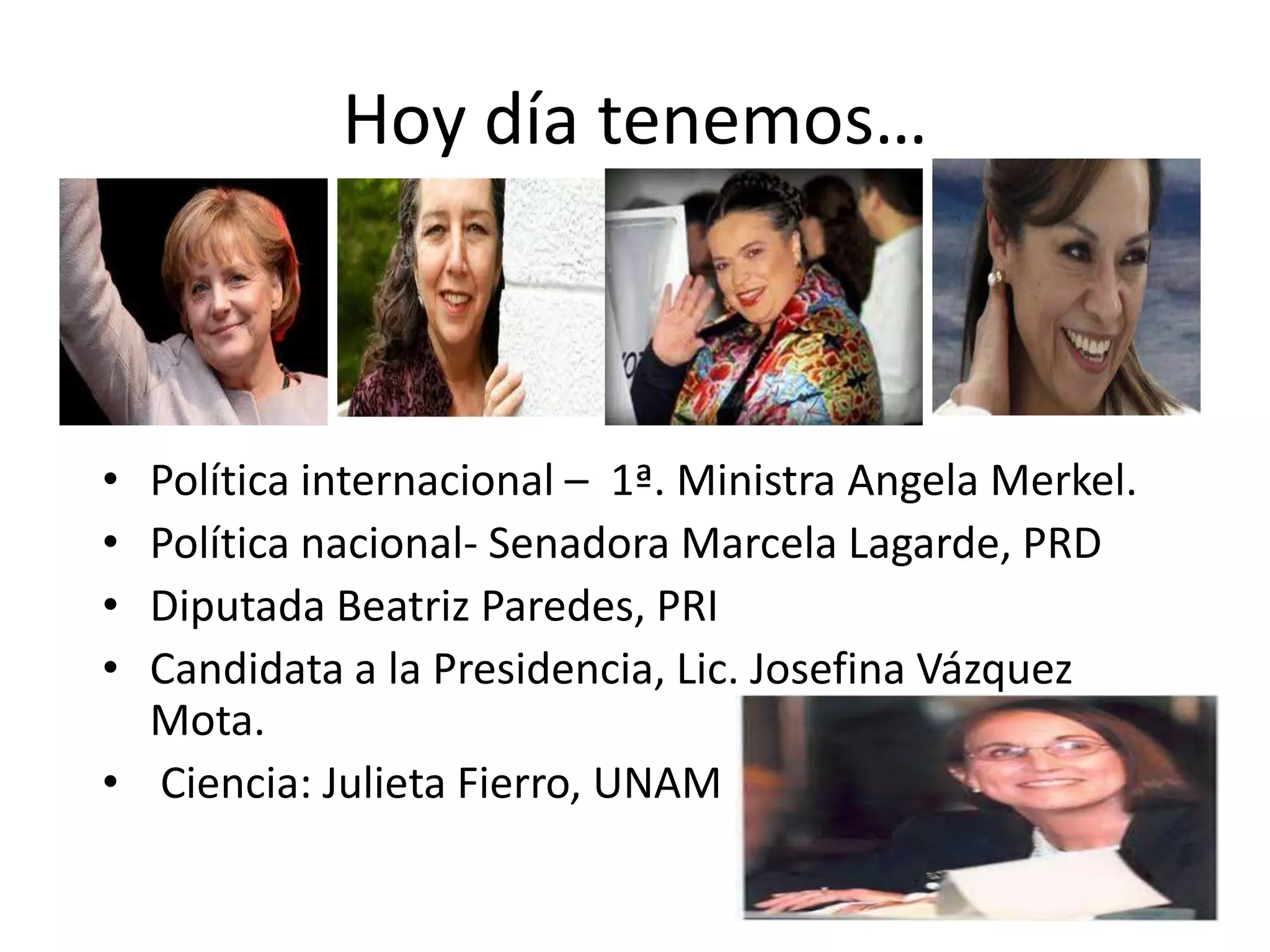 Hoy día tenemos…
• Política internacional – 1ª. Ministra Angela Merkel.
• Política nacional- Senadora Marcela Lagarde, PRD
• Diputada Beatriz Paredes, PRI
• Candidata a la Presidencia, Lic. Josefina Vázquez
Mota.
• Ciencia: Julieta Fierro, UNAM
 