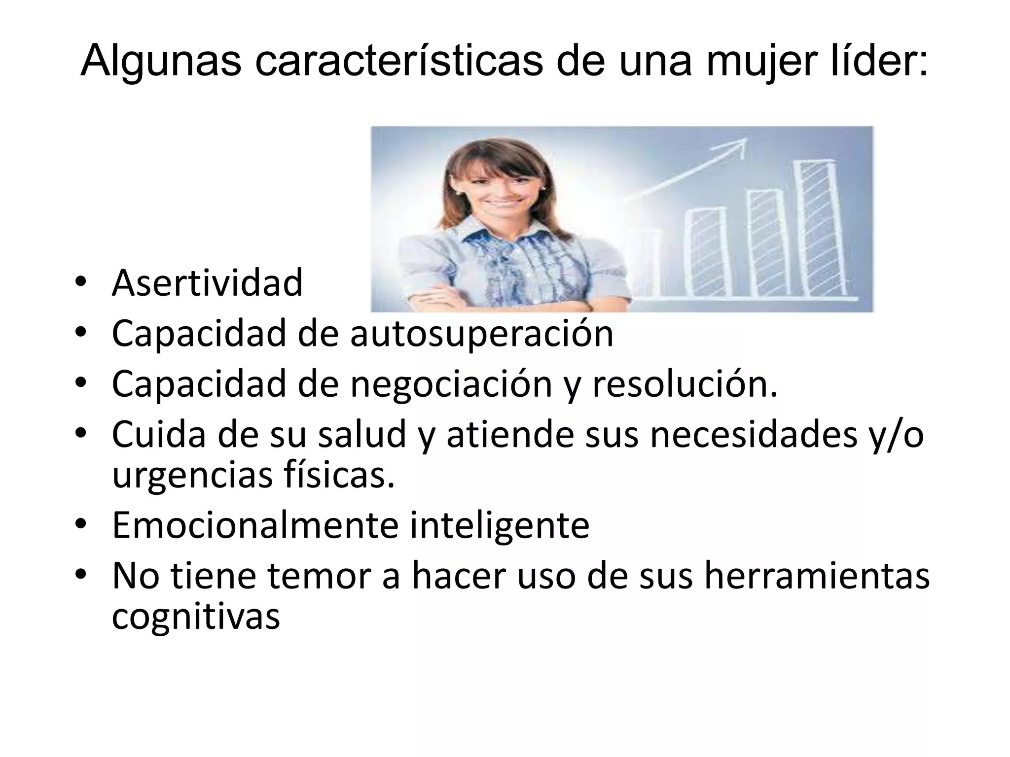 Algunas características de una mujer líder:
• Asertividad
• Capacidad de autosuperación
• Capacidad de negociación y resolución.
• Cuida de su salud y atiende sus necesidades y/o
urgencias físicas.
• Emocionalmente inteligente
• No tiene temor a hacer uso de sus herramientas
cognitivas
 