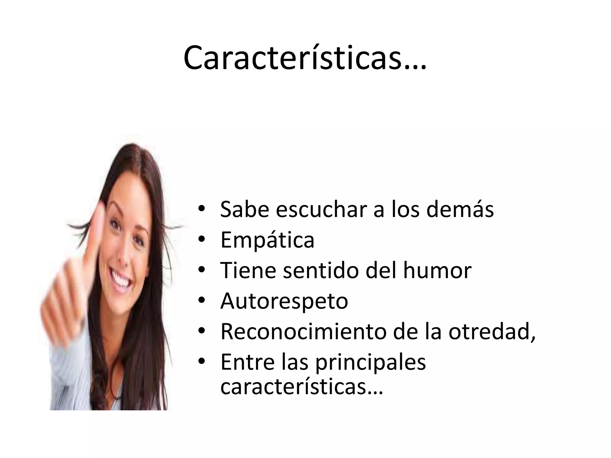 Características…
• Sabe escuchar a los demás
• Empática
• Tiene sentido del humor
• Autorespeto
• Reconocimiento de la otredad,
• Entre las principales
características…
 